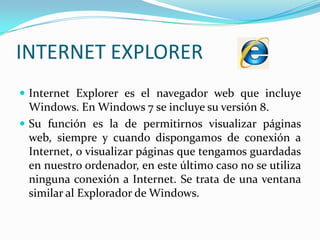 INTERNET EXPLORERInternet Explorer es el navegador web que incluye Windows. En Windows 7 se incluye su versión 8.Su función es la de permitirnos visualizar páginas web, siempre y cuando dispongamos de conexión a Internet, o visualizar páginas que tengamos guardadas en nuestro ordenador, en este último caso no se utiliza ninguna conexión a Internet. Se trata de una ventana similar al Explorador de Windows. 