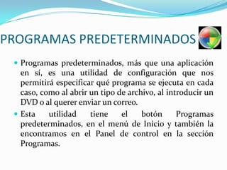 PROGRAMAS PREDETERMINADOSProgramas predeterminados, más que una aplicación en sí, es una utilidad de configuración que nos permitirá especificar qué programa se ejecuta en cada caso, como al abrir un tipo de archivo, al introducir un DVD o al querer enviar un correo.Esta utilidad tiene el botón Programas predeterminados, en el menú de Inicio y también la encontramos en el Panel de control en la sección Programas.