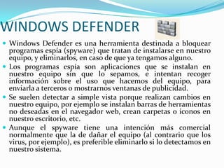 WINDOWS DEFENDERWindows Defender es una herramienta destinada a bloquear programas espía (spyware) que tratan de instalarse en nuestro equipo, y eliminarlos, en caso de que ya tengamos alguno.Los programas espía son aplicaciones que se instalan en nuestro equipo sin que lo sepamos, e intentan recoger información sobre el uso que hacemos del equipo, para enviarla a terceros o mostrarnos ventanas de publicidad. Se suelen detectar a simple vista porque realizan cambios en nuestro equipo, por ejemplo se instalan barras de herramientas no deseadas en el navegador web, crean carpetas o iconos en nuestro escritorio, etc.Aunque el spyware tiene una intención más comercial normalmente que la de dañar el equipo (al contrario que los virus, por ejemplo), es preferible eliminarlo si lo detectamos en nuestro sistema. 