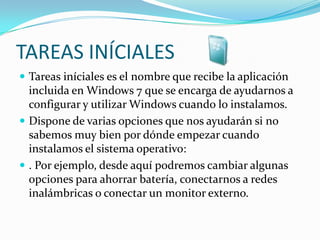 TAREAS INÍCIALESTareas iníciales es el nombre que recibe la aplicación incluida en Windows 7 que se encarga de ayudarnos a configurar y utilizar Windows cuando lo instalamos. Dispone de varias opciones que nos ayudarán si no sabemos muy bien por dónde empezar cuando instalamos el sistema operativo:. Por ejemplo, desde aquí podremos cambiar algunas opciones para ahorrar batería, conectarnos a redes inalámbricas o conectar un monitor externo. 