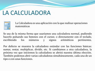 LA CALCULADORA  La Calculadora es una aplicación con la que realizar operaciones matemáticasSe usa de la misma forma que usaríamos una calculadora normal, pudiendo hacerlo pulsando sus botones con el cursor, o directamente con el teclado, escribiendo los números y signos aritméticos pertinentes.Por defecto se muestra la calculadora estándar con las funciones básicas: sumar, restar, multiplicar, dividir, etc. Si cambiamos a otra calculadora, la próxima vez que iniciemos la calculadora se abrirá nuestra última elección. También podemos abrir varias calculadoras simultáneamente, cada una de un tipo o con unas funciones. 