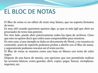EL BLOC DE NOTAS El Bloc de notas es un editor de texto muy básico, que no soporta formatos de texto.Es muy útil cuando queremos apuntar algo, ya que es más ágil que abrir un procesador de texto más potente. Por otro lado, puede abrir prácticamente todos los tipos de archivos. Claro que esto no quiere decir que todos sean comprensibles para nosotros. En otro caso, si por ejemplo se daña un documento de Word, y no muestra su contenido, antes de repetirlo podemos probar a abrirlo con el Bloc de notas, y seguramente podamos rescatar así el texto escrito.El Bloc de notas se muestra como una hoja en blanco con texto de color negro.Dispone de una barra de menús, con opciones que nos permitirán realizar las acciones básicas, como guardar, abrir, copiar, pegar, buscar, reemplazar, imprimir, etc. 