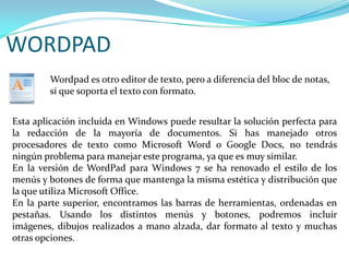 WORDPADWordpad es otro editor de texto, pero a diferencia del bloc de notas, sí que soporta el texto con formato.Esta aplicación incluida en Windows puede resultar la solución perfecta para la redacción de la mayoría de documentos. Si has manejado otros procesadores de texto como Microsoft Word o Google Docs, no tendrás ningún problema para manejar este programa, ya que es muy similar.En la versión de WordPad para Windows 7 se ha renovado el estilo de los menús y botones de forma que mantenga la misma estética y distribución que la que utiliza Microsoft Office.En la parte superior, encontramos las barras de herramientas, ordenadas en pestañas. Usando los distintos menús y botones, podremos incluir imágenes, dibujos realizados a mano alzada, dar formato al texto y muchas otras opciones.