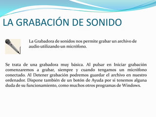 LA GRABACIÓN DE SONIDOLa Grabadora de sonidos nos permite grabar un archivo de audio utilizando un micrófono.Se trata de una grabadora muy básica. Al pulsar en Iniciar grabación comenzaremos a grabar, siempre y cuando tengamos un micrófono conectado. Al Detener grabación podremos guardar el archivo en nuestro ordenador. Dispone también de un botón de Ayuda por si tenemos alguna duda de su funcionamiento, como muchos otros programas de Windows.