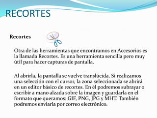 RECORTESRecortes  	Otra de las herramientas que encontramos en Accesorios es la llamada Recortes. Es una herramienta sencilla pero muy útil para hacer capturas de pantalla. 	Al abrirla, la pantalla se vuelve translúcida. Si realizamos una selección con el cursor, la zona seleccionada se abrirá en un editor básico de recortes. En él podremos subrayar o escribir a mano alzada sobre la imagen y guardarla en el formato que queramos: GIF, PNG, JPG y MHT. También podremos enviarla por correo electrónico.