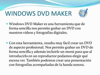 WINDOWS DVD MAKERWindows DVD Maker es una herramienta que de forma sencilla nos permite grabar un DVD con nuestros vídeos y fotografías digitales.Con esta herramienta, resulta muy fácil crear un DVD de aspecto profesional. Nos permite grabar un DVD de forma sencilla y además incluirle un menú para que al introducirlo en un reproductor podamos elegir qué escena ver. También podemos crear una presentación con fotografías acompañadas de la banda sonora. 