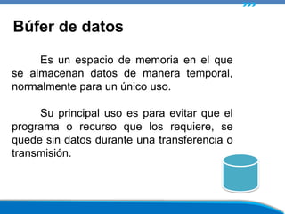 Es un espacio de memoria en el que
se almacenan datos de manera temporal,
normalmente para un único uso.
Su principal uso es para evitar que el
programa o recurso que los requiere, se
quede sin datos durante una transferencia o
transmisión.
Búfer de datos
 