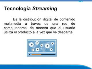 Es la distribución digital de contenido
multimedia a través de una red de
computadoras, de manera que el usuario
utiliza el producto a la vez que se descarga.
Tecnología Streaming
 