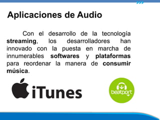 Con el desarrollo de la tecnología
streaming, los desarrolladores han
innovado con la puesta en marcha de
innumerables softwares y plataformas
para reordenar la manera de consumir
música.
Aplicaciones de Audio
 