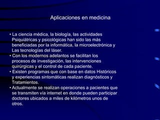Aplicaciones en medicina


• La ciencia médica, la biología, las actividades
  Psiquiátricas y psicológicas han sido las más
  beneficiadas por la informática, la microelectrónica y
  Las tecnologías del láser.
• Con los modernos adelantos se facilitan los
  procesos de investigación, las intervenciones
  quirúrgicas y el control de cada paciente.
• Existen programas que con base en datos Históricos
  y experiencias sintomáticas realizan diagnósticos y
  Tratamientos.
• Actualmente se realizan operaciones a pacientes que
  se transmiten vía internet en donde pueden participar
  doctores ubicados a miles de kilómetros unos de
  otros.
 