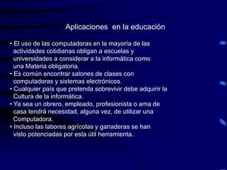 Aplicaciones en la educación

• El uso de las computadoras en la mayoría de las
  actividades cotidianas obligan a escuelas y
  universidades a considerar a la informática como
  una Materia obligatoria.
• Es común encontrar salones de clases con
  computadoras y sistemas electrónicos.
• Cualquier país que pretenda sobrevivir debe adquirir la
  Cultura de la informática.
• Ya sea un obrero, empleado, profesionista o ama de
  casa tendrá necesidad, alguna vez, de utilizar una
  Computadora.
• Incluso las labores agrícolas y ganaderas se han
  visto potenciadas por esta útil herramienta.
 