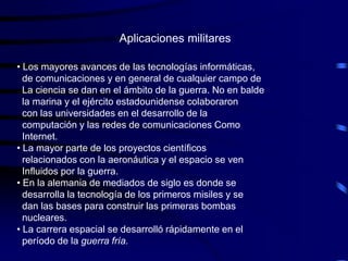 Aplicaciones militares

• Los mayores avances de las tecnologías informáticas,
  de comunicaciones y en general de cualquier campo de
  La ciencia se dan en el ámbito de la guerra. No en balde
  la marina y el ejército estadounidense colaboraron
  con las universidades en el desarrollo de la
  computación y las redes de comunicaciones Como
  Internet.
• La mayor parte de los proyectos científicos
  relacionados con la aeronáutica y el espacio se ven
  Influidos por la guerra.
• En la alemania de mediados de siglo es donde se
  desarrolla la tecnología de los primeros misiles y se
  dan las bases para construir las primeras bombas
  nucleares.
• La carrera espacial se desarrolló rápidamente en el
  período de la guerra fría.
 