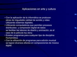 Aplicaciones en arte y cultura


• Con la aplicación de la informática se producen
  obras de inigualable calidad de sonido y video
  Utilizando sistemas digitales.
• Utilizando computadoras que permiten procesos
  distribuidos y compresión digital de datos
  se facilitan las labores de diseño y animación, es el
  caso de la pelicula toy story.
• Existen programas para cualquier tipo de disciplina
  Humanística.
• Con la utilización de programas para edición musical
  se logran diversos efectos en composiciones de música
  digital.
 