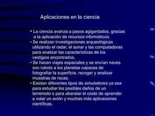 Aplicaciones en la ciencia

• La ciencia avanza a pasos agigantados, gracias
   a la aplicación de recursos informáticos.
• Se realizan investigaciones arqueológicas
  utilizando el radar, el sonar y las computadoras
  para analizar las características de los
  vestigios encontrados.
• Se hacen viajes espaciales y se envían naves
  con robots a los planetas capaces de
  fotografiar la superficie, recoger y analizar
  muestras de rocas.
• Existen diferentes tipos de simuladores ya sea
  para estudiar los posibles daños de un
  terremoto o para abaratar el costo de aprender
  a volar un avión y muchas más aplicaciones
  científicas.
 