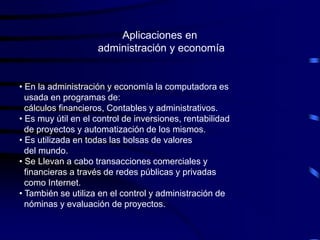 Aplicaciones en
                    administración y economía


• En la administración y economía la computadora es
  usada en programas de:
  cálculos financieros, Contables y administrativos.
• Es muy útil en el control de inversiones, rentabilidad
  de proyectos y automatización de los mismos.
• Es utilizada en todas las bolsas de valores
  del mundo.
• Se Llevan a cabo transacciones comerciales y
  financieras a través de redes públicas y privadas
  como Internet.
• También se utiliza en el control y administración de
  nóminas y evaluación de proyectos.
 