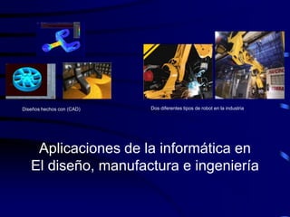 Diseños hechos con (CAD)   Dos diferentes tipos de robot en la industria




    Aplicaciones de la informática en
   El diseño, manufactura e ingeniería
 