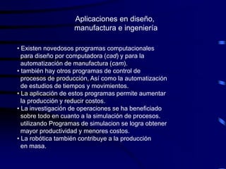 Aplicaciones en diseño,
                    manufactura e ingeniería

• Existen novedosos programas computacionales
  para diseño por computadora (cad) y para la
  automatización de manufactura (cam).
• también hay otros programas de control de
  procesos de producción, Así como la automatización
  de estudios de tiempos y movimientos.
• La aplicación de estos programas permite aumentar
  la producción y reducir costos.
• La investigación de operaciones se ha beneficiado
  sobre todo en cuanto a la simulación de procesos.
  utilizando Programas de simulacion se logra obtener
  mayor productividad y menores costos.
• La robótica también contribuye a la producción
  en masa.
 