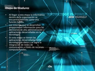 Etapa de Madurez 
• Al llegar a esta etapa la informática 
dentro de la organización se 
encuentra definida como una 
función básica. 
• Los sistemas que se desarrollan 
proporcionan información para las 
decisiones de alta administración y 
aplicaciones desarrolladas en la 
tecnología. 
• En esta etapa se tienen las 
aplicaciones desarrolladas en la 
tecnología de datos y se logra la 
integración de redes de 
comunicación a través de recursos 
computacionales. 
 
