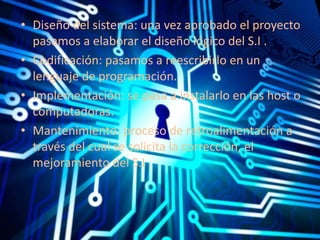 • Diseño del sistema: una vez aprobado el proyecto 
pasamos a elaborar el diseño lógico del S.I . 
• Codificación: pasamos a reescribirlo en un 
lenguaje de programación. 
• Implementación: se pasa a instalarlo en las host o 
computadoras. 
• Mantenimiento: proceso de retroalimentación a 
través del cual se solicita la corrección, el 
mejoramiento del S.I . 
 