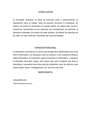 CONCLUSION
La tecnología educativa no debe de promover única y exclusivamente la
capacitación para el trabajo, debe de procurar promover la enseñanza de
valores, de mostrar la diversidad y la riqueza cultural de nuestro país, de dar a
conocer las necesidades de las personas con discapacidad, de promover la
educación ambiental, de mostrar las artes gráficas, de difundir los derechos de
los niños, en este medio tan importante que es las tecnologías.
OPINION PERSONAL
La informática educativa es un campo que emerge de la interdisciplina que se da
entre la Informática y la Educación para dar solución a tres problemas básicos:
Aplicar Informática en Educación; aplicar Educación en Informática; y asegurar
el desarrollo del propio campo, esto quiere decir que la relación que tiene la
informática y educación sirve tanto para los profesores como los alumnos para
poder realizar tareas, investigaciones, etc. de forma más fácil.
BIBIOGRAFIA
monografías.com
informaticaeducativa.com
 