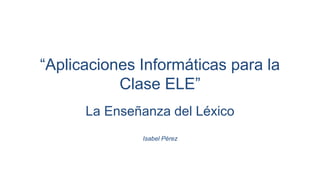 “Aplicaciones Informáticas para la
Clase ELE”
La Enseñanza del Léxico
Isabel Pérez
 