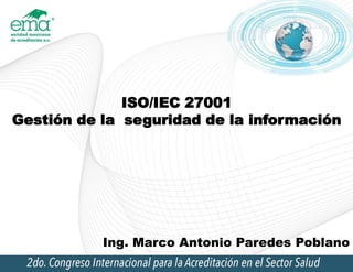 ISO/IEC 27001
Gestión de la seguridad de la información
Ing. Marco Antonio Paredes Poblano
 