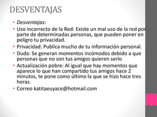 DESVENTAJAS
• Desventajas:
• Uso incorrecto de la Red: Existe un mal uso de la red por
  parte de determinadas personas, que pueden poner en
  peligro tu privacidad.
• Privacidad: Publica mucho de tu información personal.
• Duda: Se generan momentos incómodos debido a que
  personas que no son tus amigos quieren serlo
• Actualización pobre: Al igual que hay momentos que
  aparece lo que han compartido tus amigos hace 2
  minutos, te pone como último la que se hizo hace tres
  horas.
• Correo katitaeuyace@hotmail.com
 