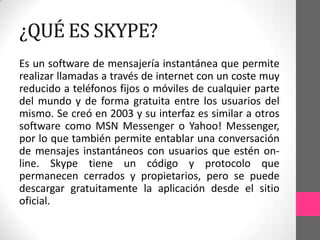 ¿QUÉ ES SKYPE?
Es un software de mensajería instantánea que permite
realizar llamadas a través de internet con un coste muy
reducido a teléfonos fijos o móviles de cualquier parte
del mundo y de forma gratuita entre los usuarios del
mismo. Se creó en 2003 y su interfaz es similar a otros
software como MSN Messenger o Yahoo! Messenger,
por lo que también permite entablar una conversación
de mensajes instantáneos con usuarios que estén on-
line. Skype tiene un código y protocolo que
permanecen cerrados y propietarios, pero se puede
descargar gratuitamente la aplicación desde el sitio
oficial.
 