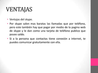 VENTAJAS
• Ventajas del skype.
• Por skype salen mas baratas las llamadas que por teléfono,
  pero este también hay que pagar por medio de la pagina web
  de skype y le dan como una tarjeta de teléfono publico que
  posee saldo.
• Si a la persona que contactas tiene conexión a internet, te
  puedes comunicar gratuitamente con ella.
 