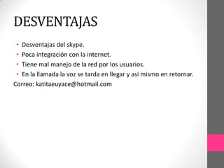 DESVENTAJAS
 • Desventajas del skype.
 • Poca integración con la internet.
 • Tiene mal manejo de la red por los usuarios.
 • En la llamada la voz se tarda en llegar y asi mismo en retornar.
Correo: katitaeuyace@hotmail.com
 