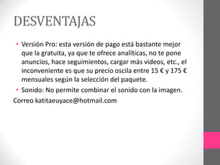 DESVENTAJAS
 • Versión Pro: esta versión de pago está bastante mejor
   que la gratuita, ya que te ofrece analíticas, no te pone
   anuncios, hace seguimientos, cargar más videos, etc., el
   inconveniente es que su precio oscila entre 15 € y 175 €
   mensuales según la selección del paquete.
 • Sonido: No permite combinar el sonido con la imagen.
Correo katitaeuyace@hotmail.com
 