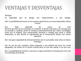 VENTAJAS Y DESVENTAJAS
Ventajas
La seguridad      que     te   otorga    esa    mega-empresa      o    sea    Google.
2do- La posibilidad de buscar en tus correos electrónicos y en esas búsquedas utilizar
                                       "trucos".
3ro-        Todo          depende          de          como          se        mire
Gmail le permite ver los mensajes en contexto. Si recibe respuesta a un mensaje que
ha enviado o recibido, Gmail la mostrará automáticamente por orden cronológico
junto con el original. Esta conversación aumenta a medida que envíe y reciba
respuestas, lo que facilita el seguimiento de la conversación desde una misma
                                    ubicación.
4to- Una gran capacidad de almacenamiento con lo cual podes estar años sin borrar
                                  mensajes.
5to- En ves de usar carpetas, utiliza etiquetas o sea además de tener los e-mail
agrupados, los tienes en el correo central pero no con dos copias si no con una.
6to- La posibilidad de archivar o sea que un sigue teniendo el mensaje pero no lo ves
en la bandeja de entrada.
 