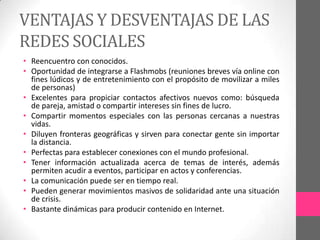 VENTAJAS Y DESVENTAJAS DE LAS
REDES SOCIALES
• Reencuentro con conocidos.
• Oportunidad de integrarse a Flashmobs (reuniones breves vía online con
  fines lúdicos y de entretenimiento con el propósito de movilizar a miles
  de personas)
• Excelentes para propiciar contactos afectivos nuevos como: búsqueda
  de pareja, amistad o compartir intereses sin fines de lucro.
• Compartir momentos especiales con las personas cercanas a nuestras
  vidas.
• Diluyen fronteras geográficas y sirven para conectar gente sin importar
  la distancia.
• Perfectas para establecer conexiones con el mundo profesional.
• Tener información actualizada acerca de temas de interés, además
  permiten acudir a eventos, participar en actos y conferencias.
• La comunicación puede ser en tiempo real.
• Pueden generar movimientos masivos de solidaridad ante una situación
  de crisis.
• Bastante dinámicas para producir contenido en Internet.
 