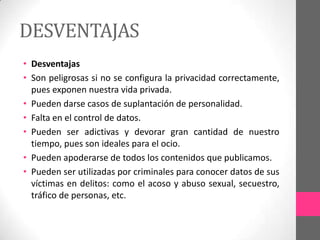 DESVENTAJAS
• Desventajas
• Son peligrosas si no se configura la privacidad correctamente,
  pues exponen nuestra vida privada.
• Pueden darse casos de suplantación de personalidad.
• Falta en el control de datos.
• Pueden ser adictivas y devorar gran cantidad de nuestro
  tiempo, pues son ideales para el ocio.
• Pueden apoderarse de todos los contenidos que publicamos.
• Pueden ser utilizadas por criminales para conocer datos de sus
  víctimas en delitos: como el acoso y abuso sexual, secuestro,
  tráfico de personas, etc.
 