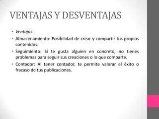 VENTAJAS Y DESVENTAJAS
• Ventajas:
• Almacenamiento: Posibilidad de crear y compartir tus propios
  contenidos.
• Seguimiento: Si te gusta alguien en concreto, no tienes
  problemas para seguir sus creaciones o lo que comparte.
• Contador: Al tener contador, te permite valorar el éxito o
  fracaso de tus publicaciones.
 