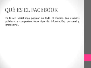 QUÉ ES EL FACEBOOK
Es la red social más popular en todo el mundo. Los usuarios
publican y comparten todo tipo de información, personal y
profesional.
 