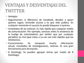 VENTAJAS Y DESVENTAJAS DEL
TWITTER
• Ventajas:
• Seguimientos: A diferencia de Facebook, decides a quien
  quieres seguir, teniendo acceso a lo que éste publica. En
  cualquier momento el usuario te puede bloquear si quieres.
• Inmediatez de las noticias: Es más rápido que cualquier medio
  de comunicación. Por ejemplo, conoces antes la existencia de
  la huelga de controladores por twitter que por cualquier
  periódico on line (que estos a su vez son más rápidos que los
  telediarios).
• Conocimiento:      Se     comparte      mucha     información
  actual, resultados de investigaciones, noticias. Es una gran
  herramienta para formación.
• # (Hashtag): Se pueden agrupar temas por medio de #
  (hashtags).
 