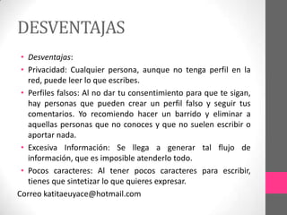 DESVENTAJAS
 • Desventajas:
 • Privacidad: Cualquier persona, aunque no tenga perfil en la
   red, puede leer lo que escribes.
 • Perfiles falsos: Al no dar tu consentimiento para que te sigan,
   hay personas que pueden crear un perfil falso y seguir tus
   comentarios. Yo recomiendo hacer un barrido y eliminar a
   aquellas personas que no conoces y que no suelen escribir o
   aportar nada.
 • Excesiva Información: Se llega a generar tal flujo de
   información, que es imposible atenderlo todo.
 • Pocos caracteres: Al tener pocos caracteres para escribir,
   tienes que sintetizar lo que quieres expresar.
Correo katitaeuyace@hotmail.com
 
