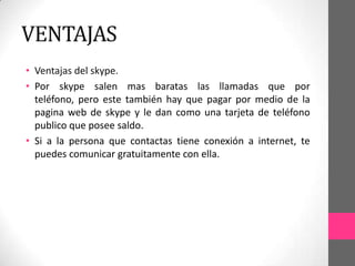VENTAJAS
• Ventajas del skype.
• Por skype salen mas baratas las llamadas que por
  teléfono, pero este también hay que pagar por medio de la
  pagina web de skype y le dan como una tarjeta de teléfono
  publico que posee saldo.
• Si a la persona que contactas tiene conexión a internet, te
  puedes comunicar gratuitamente con ella.
 
