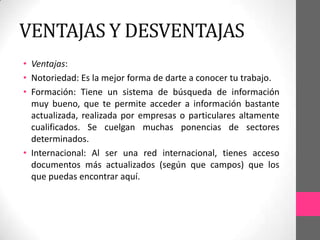 VENTAJAS Y DESVENTAJAS
• Ventajas:
• Notoriedad: Es la mejor forma de darte a conocer tu trabajo.
• Formación: Tiene un sistema de búsqueda de información
  muy bueno, que te permite acceder a información bastante
  actualizada, realizada por empresas o particulares altamente
  cualificados. Se cuelgan muchas ponencias de sectores
  determinados.
• Internacional: Al ser una red internacional, tienes acceso
  documentos más actualizados (según que campos) que los
  que puedas encontrar aquí.
 
