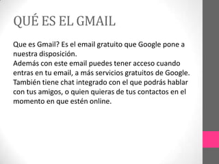 QUÉ ES EL GMAIL
Que es Gmail? Es el email gratuito que Google pone a
nuestra disposición.
Además con este email puedes tener acceso cuando
entras en tu email, a más servicios gratuitos de Google.
También tiene chat integrado con el que podrás hablar
con tus amigos, o quien quieras de tus contactos en el
momento en que estén online.
 