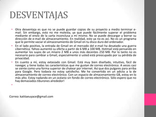 DESVENTAJAS
 • Otra desventaja es que no se puede guardar copias de su proyecto a medio terminar e-
   mail. Sin embargo, esto no me molesta, ya que puede fácilmente superar el problema
   mediante el envío de la carta inconclusa a mí mismo. No se puede descargar y borrar su
   dirección de e-mail de almacenamiento. En realidad, esto ya no es así. No es un programa
   que le permite vaciar el almacenamiento de Gmail en tu disco duro del ordenador.
 • En el lado positivo, la entrada de Gmail en el mercado del e-mail ha desatado una guerra
   cibernética. Yahoo aumentó su oferta a partir de 6 MB a 100 MB. Hotmail está pensando en
   aumentar los suyos de un mísero 2 MB a unos más decentes 250 MB. Por lo tanto no es
   necesario para cambiar a Gmail, especialmente si usted está preocupado por su pérdida de
   privacidad.
 • En cuanto a mí, estoy extasiado con Gmail. Está muy bien diseñado, intuitivo, fácil de
   navegar, y tiene todas las características que me gustan de correo electrónico. A veces casi
   se siente como una forma superior de chatear por internet. Así que dos pulgares para arriba
   para Google. Pero todavía no estoy satisfecho. Me he convertido en un adicto a la de
   almacenamiento de correo electrónico. Con un espacio de almacenamiento GB, estoy en lo
   más alto. Estoy nadando en un océano sin fondo de correo electrónico. Sólo espero que no
   hay demasiados tiburones alrededor!
 •


Correo: katitaeuyace@gmail.com
 