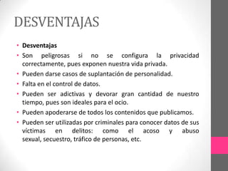 DESVENTAJAS
• Desventajas
• Son peligrosas si no se configura la privacidad
  correctamente, pues exponen nuestra vida privada.
• Pueden darse casos de suplantación de personalidad.
• Falta en el control de datos.
• Pueden ser adictivas y devorar gran cantidad de nuestro
  tiempo, pues son ideales para el ocio.
• Pueden apoderarse de todos los contenidos que publicamos.
• Pueden ser utilizadas por criminales para conocer datos de sus
  víctimas en delitos: como el acoso y abuso
  sexual, secuestro, tráfico de personas, etc.
 