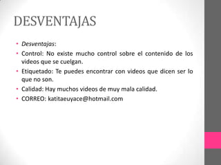 DESVENTAJAS
• Desventajas:
• Control: No existe mucho control sobre el contenido de los
  videos que se cuelgan.
• Etiquetado: Te puedes encontrar con videos que dicen ser lo
  que no son.
• Calidad: Hay muchos videos de muy mala calidad.
• CORREO: katitaeuyace@hotmail.com
 