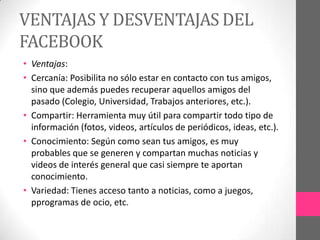 VENTAJAS Y DESVENTAJAS DEL
FACEBOOK
• Ventajas:
• Cercanía: Posibilita no sólo estar en contacto con tus amigos,
  sino que además puedes recuperar aquellos amigos del
  pasado (Colegio, Universidad, Trabajos anteriores, etc.).
• Compartir: Herramienta muy útil para compartir todo tipo de
  información (fotos, videos, artículos de periódicos, ideas, etc.).
• Conocimiento: Según como sean tus amigos, es muy
  probables que se generen y compartan muchas noticias y
  videos de interés general que casi siempre te aportan
  conocimiento.
• Variedad: Tienes acceso tanto a noticias, como a juegos,
  pprogramas de ocio, etc.
 
