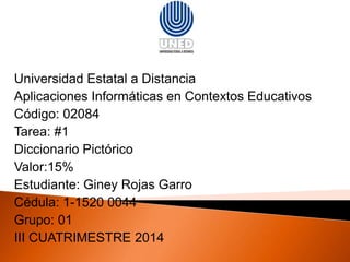 Universidad Estatal a Distancia 
Aplicaciones Informáticas en Contextos Educativos 
Código: 02084 
Tarea: #1 
Diccionario Pictórico 
Valor:15% 
Estudiante: Giney Rojas Garro 
Grupo: 01 
III CUATRIMESTRE 2014 
 