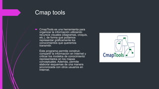 Cmap tools
 CmapTools es una herramienta para
organizar la información utilizando
recursos visuales (diagramas, croquis,
etc.), de forma que podamos
representar gráficamente los
conocimientos que queremos
transmitir.
Este programa permite construir,
compartir la información en Internet y
criticar los modelos de conocimiento
representados en los mapas
conceptuales. Además, permite
elaborar esquemas de una manera
sincronizada con otros usuarios en
Internet.
 