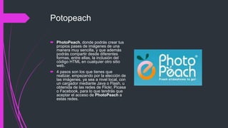 Potopeach
 PhotoPeach, donde podrás crear tus
propios pases de imágenes de una
manera muy sencilla, y que además
podrás compartir desde diferentes
formas, entre ellas, la inclusión del
código HTML en cualquier otro sitio
web.
 4 pasos son los que tienes que
realizar, empezando por la elección de
las imágenes, ya sea a nivel local, con
un cargador mediante Java o Flash, u
obtenida de las redes de Flickr, Picasa
o Facebook, para lo que tendrás que
aceptar el acceso de PhotoPeach a
estas redes.
 