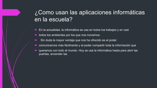 ¿Como usan las aplicaciones informáticas
en la escuela?
 En la actualidad, la informática se usa en todos los trabajos y en casi
 todos los ambientes por los que nos movemos.
 Sin duda la mayor ventaja que nos ha ofrecido es el poder
 comunicarnos más fácilmente y el poder compartir toda la información que
 queramos con todo el mundo. Hoy se usa la informática hasta para abrir las
puertas, encender las
 