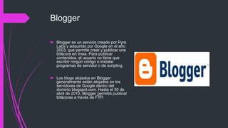 Blogger
 Blogger es un servicio creado por Pyra
Labs y adquirido por Google en el año
2003, que permite crear y publicar una
bitácora en línea. Para publicar
contenidos, el usuario no tiene que
escribir ningún código o instalar
programas de servidor o de scripting.
 Los blogs alojados en Blogger
generalmente están alojados en los
servidores de Google dentro del
dominio blogspot.com. Hasta el 30 de
abril de 2010, Blogger permitió publicar
bitácoras a través de FTP.
 